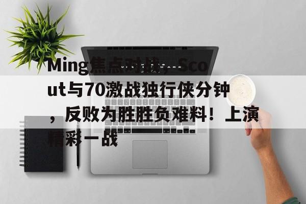 星空体育入口Ming焦点对战，Scout与70激战独行侠分钟，反败为胜胜负难料！上演精彩一战的简单介绍
